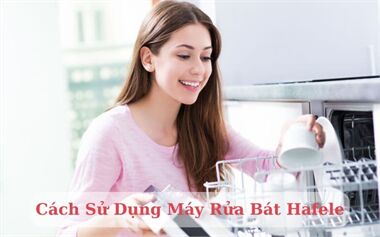 Cách Sử Dụng Máy Rửa Bát Hafele Hiệu Quả, An Toàn